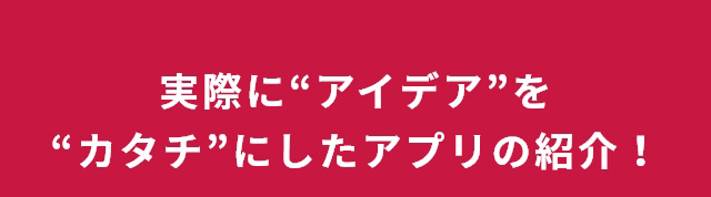 実際に“アイデア”を“カタチ”にしたアプリの紹介！